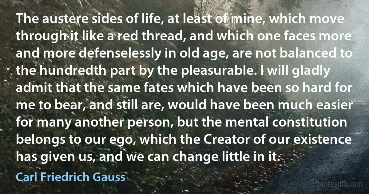 The austere sides of life, at least of mine, which move through it like a red thread, and which one faces more and more defenselessly in old age, are not balanced to the hundredth part by the pleasurable. I will gladly admit that the same fates which have been so hard for me to bear, and still are, would have been much easier for many another person, but the mental constitution belongs to our ego, which the Creator of our existence has given us, and we can change little in it. (Carl Friedrich Gauss)