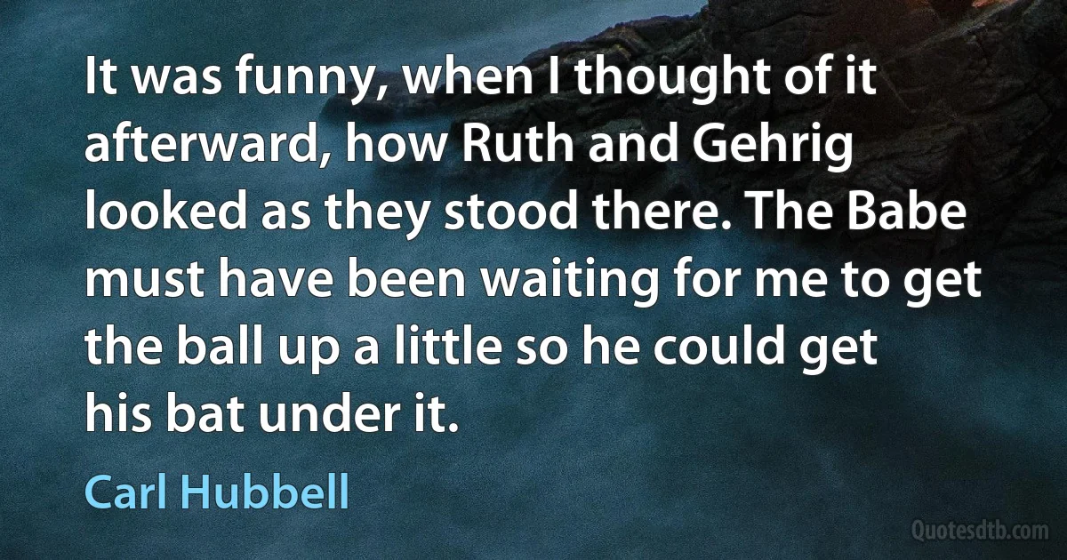 It was funny, when I thought of it afterward, how Ruth and Gehrig looked as they stood there. The Babe must have been waiting for me to get the ball up a little so he could get his bat under it. (Carl Hubbell)