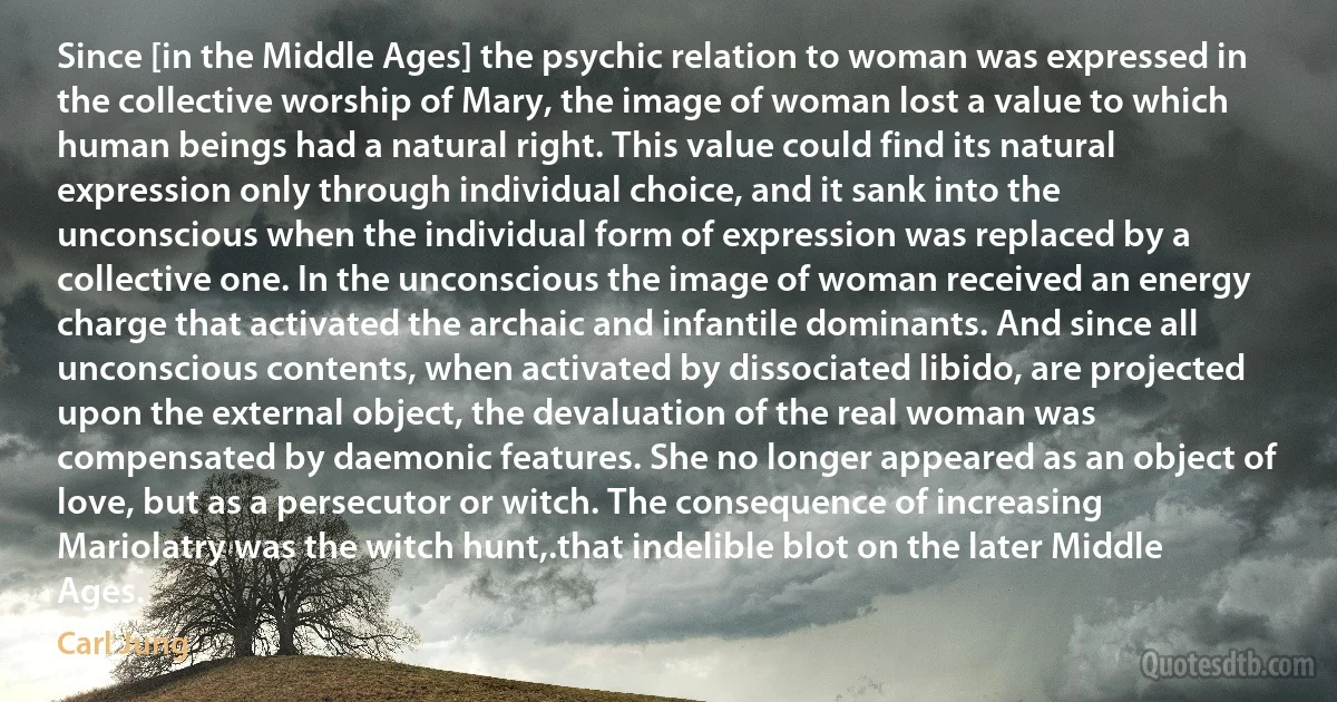 Since [in the Middle Ages] the psychic relation to woman was expressed in the collective worship of Mary, the image of woman lost a value to which human beings had a natural right. This value could find its natural expression only through individual choice, and it sank into the unconscious when the individual form of expression was replaced by a collective one. In the unconscious the image of woman received an energy charge that activated the archaic and infantile dominants. And since all unconscious contents, when activated by dissociated libido, are projected upon the external object, the devaluation of the real woman was compensated by daemonic features. She no longer appeared as an object of love, but as a persecutor or witch. The consequence of increasing Mariolatry was the witch hunt,.that indelible blot on the later Middle Ages. (Carl Jung)