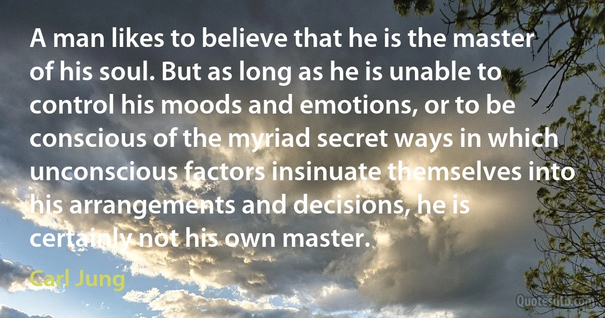 A man likes to believe that he is the master of his soul. But as long as he is unable to control his moods and emotions, or to be conscious of the myriad secret ways in which unconscious factors insinuate themselves into his arrangements and decisions, he is certainly not his own master. (Carl Jung)