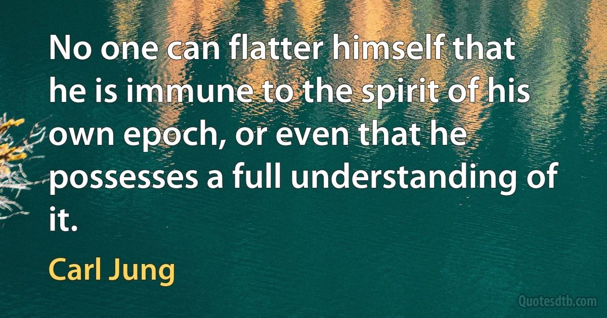 No one can flatter himself that he is immune to the spirit of his own epoch, or even that he possesses a full understanding of it. (Carl Jung)