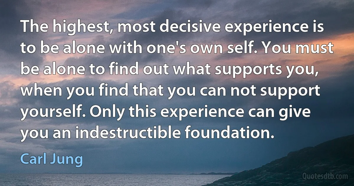 The highest, most decisive experience is to be alone with one's own self. You must be alone to find out what supports you, when you find that you can not support yourself. Only this experience can give you an indestructible foundation. (Carl Jung)