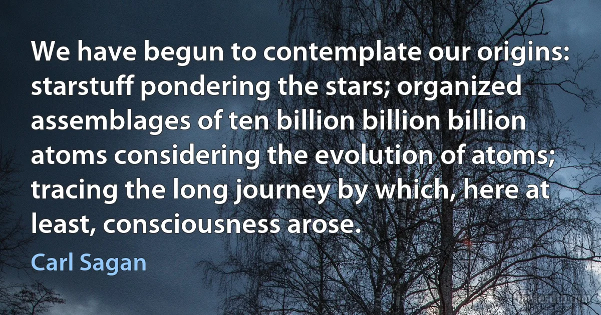 We have begun to contemplate our origins: starstuff pondering the stars; organized assemblages of ten billion billion billion atoms considering the evolution of atoms; tracing the long journey by which, here at least, consciousness arose. (Carl Sagan)