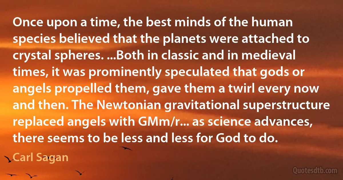 Once upon a time, the best minds of the human species believed that the planets were attached to crystal spheres. ...Both in classic and in medieval times, it was prominently speculated that gods or angels propelled them, gave them a twirl every now and then. The Newtonian gravitational superstructure replaced angels with GMm/r... as science advances, there seems to be less and less for God to do. (Carl Sagan)