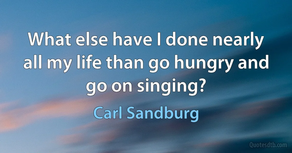 What else have I done nearly all my life than go hungry and go on singing? (Carl Sandburg)