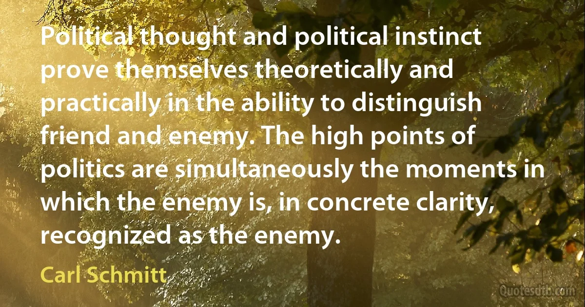 Political thought and political instinct prove themselves theoretically and practically in the ability to distinguish friend and enemy. The high points of politics are simultaneously the moments in which the enemy is, in concrete clarity, recognized as the enemy. (Carl Schmitt)