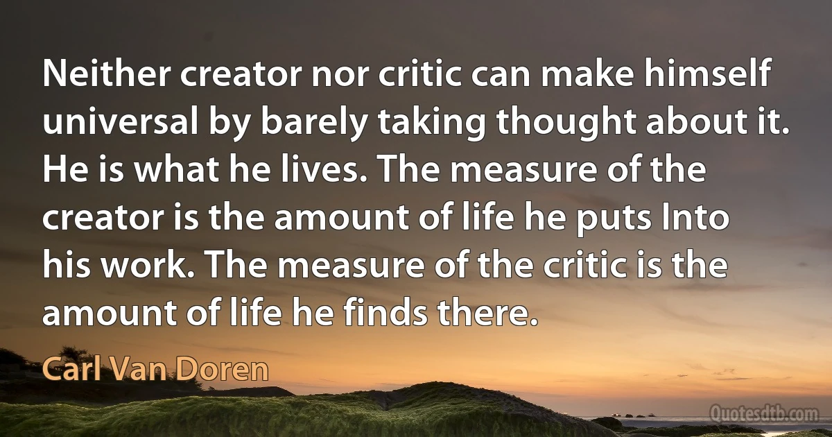 Neither creator nor critic can make himself universal by barely taking thought about it. He is what he lives. The measure of the creator is the amount of life he puts Into his work. The measure of the critic is the amount of life he finds there. (Carl Van Doren)