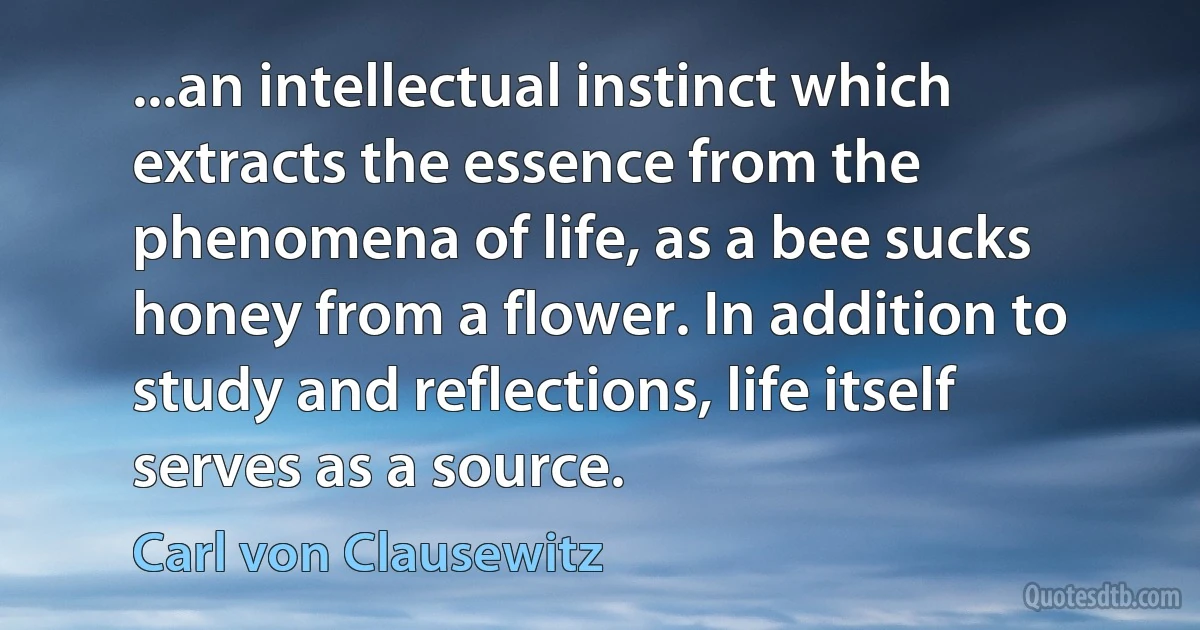 ...an intellectual instinct which extracts the essence from the phenomena of life, as a bee sucks honey from a flower. In addition to study and reflections, life itself serves as a source. (Carl von Clausewitz)