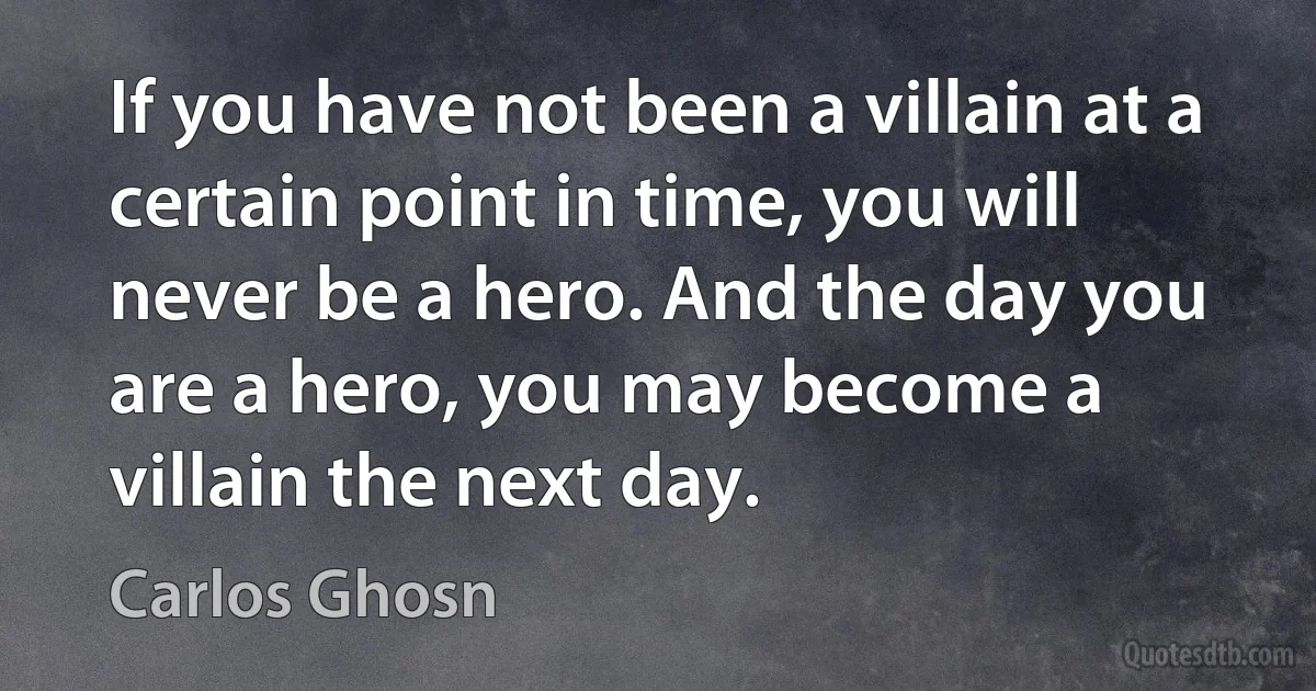 If you have not been a villain at a certain point in time, you will never be a hero. And the day you are a hero, you may become a villain the next day. (Carlos Ghosn)