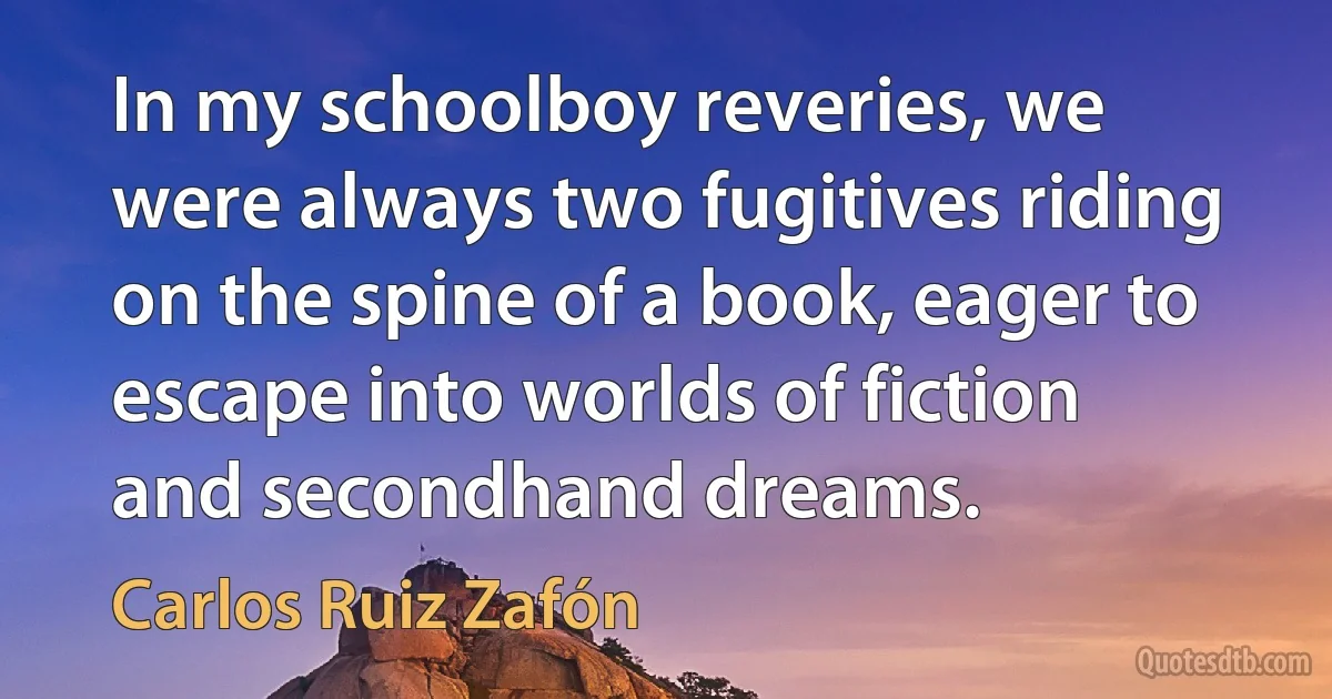 In my schoolboy reveries, we were always two fugitives riding on the spine of a book, eager to escape into worlds of fiction and secondhand dreams. (Carlos Ruiz Zafón)