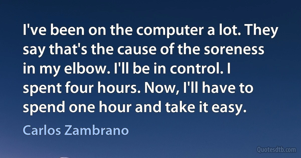 I've been on the computer a lot. They say that's the cause of the soreness in my elbow. I'll be in control. I spent four hours. Now, I'll have to spend one hour and take it easy. (Carlos Zambrano)