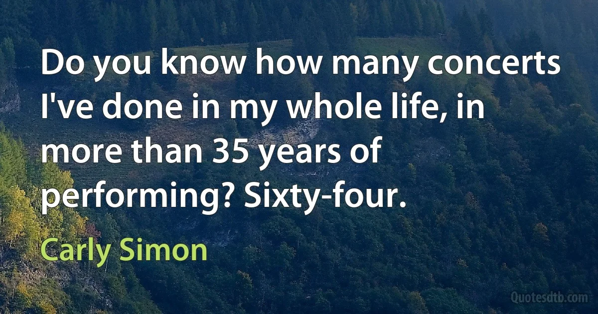 Do you know how many concerts I've done in my whole life, in more than 35 years of performing? Sixty-four. (Carly Simon)