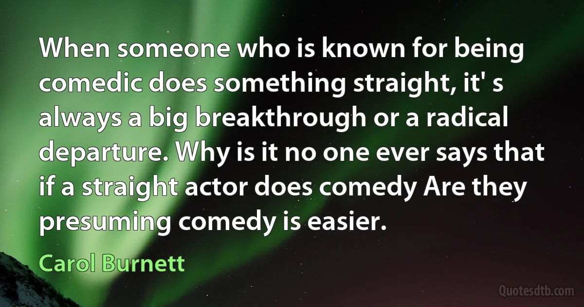 When someone who is known for being comedic does something straight, it' s always a big breakthrough or a radical departure. Why is it no one ever says that if a straight actor does comedy Are they presuming comedy is easier. (Carol Burnett)