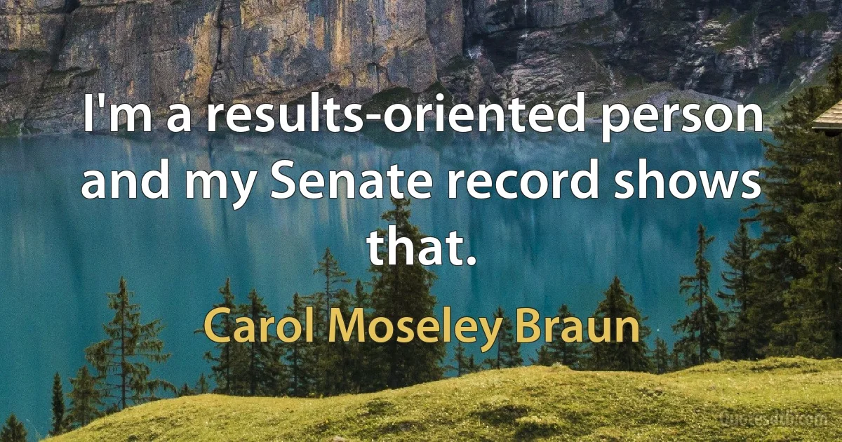 I'm a results-oriented person and my Senate record shows that. (Carol Moseley Braun)