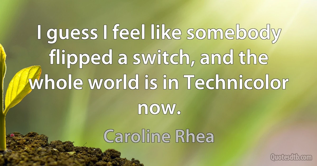 I guess I feel like somebody flipped a switch, and the whole world is in Technicolor now. (Caroline Rhea)