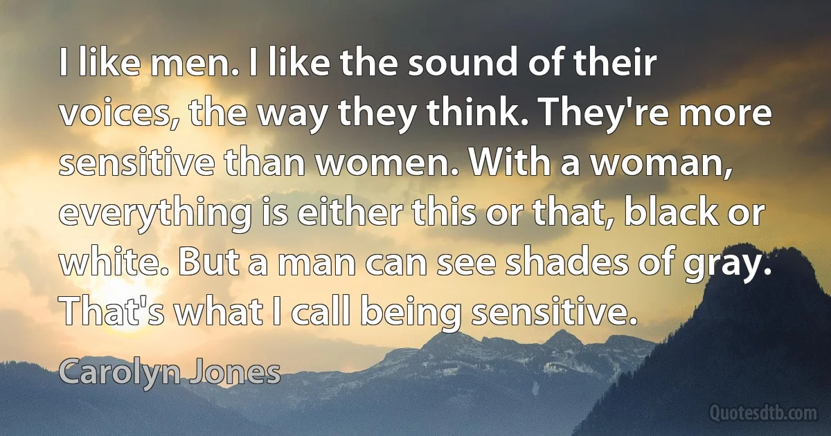 I like men. I like the sound of their voices, the way they think. They're more sensitive than women. With a woman, everything is either this or that, black or white. But a man can see shades of gray. That's what I call being sensitive. (Carolyn Jones)