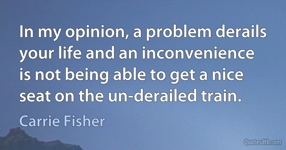 In my opinion, a problem derails your life and an inconvenience is not being able to get a nice seat on the un-derailed train. (Carrie Fisher)