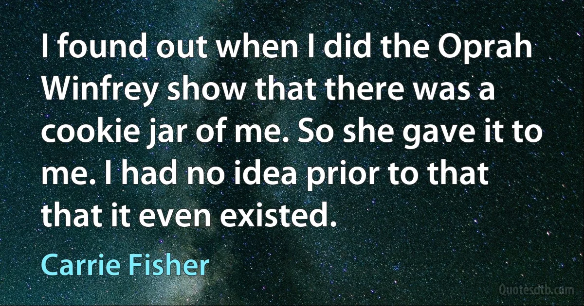 I found out when I did the Oprah Winfrey show that there was a cookie jar of me. So she gave it to me. I had no idea prior to that that it even existed. (Carrie Fisher)