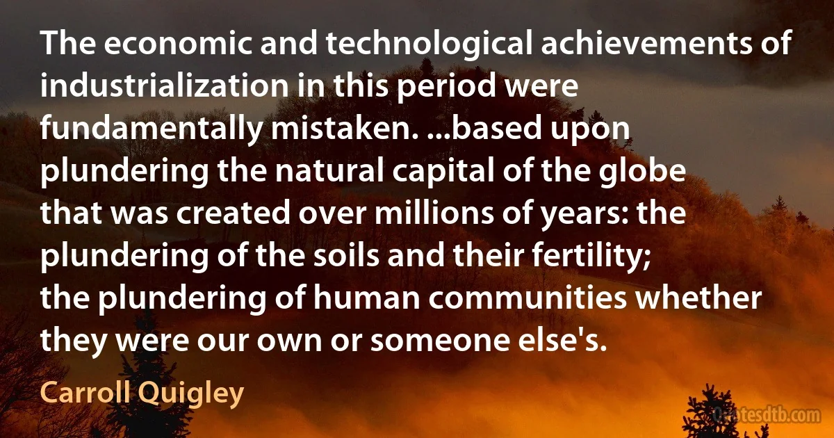 The economic and technological achievements of industrialization in this period were fundamentally mistaken. ...based upon plundering the natural capital of the globe that was created over millions of years: the plundering of the soils and their fertility; the plundering of human communities whether they were our own or someone else's. (Carroll Quigley)