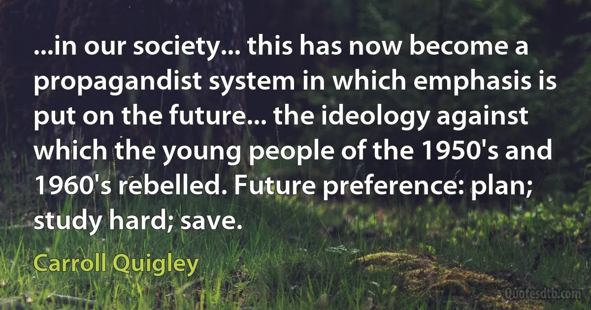 ...in our society... this has now become a propagandist system in which emphasis is put on the future... the ideology against which the young people of the 1950's and 1960's rebelled. Future preference: plan; study hard; save. (Carroll Quigley)