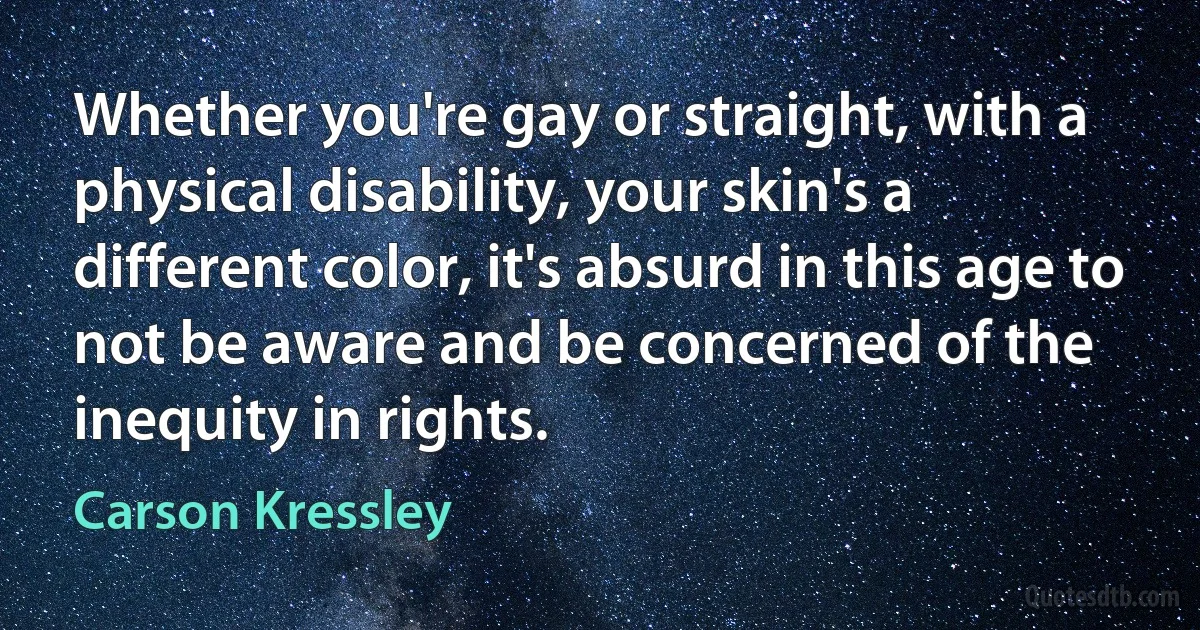 Whether you're gay or straight, with a physical disability, your skin's a different color, it's absurd in this age to not be aware and be concerned of the inequity in rights. (Carson Kressley)