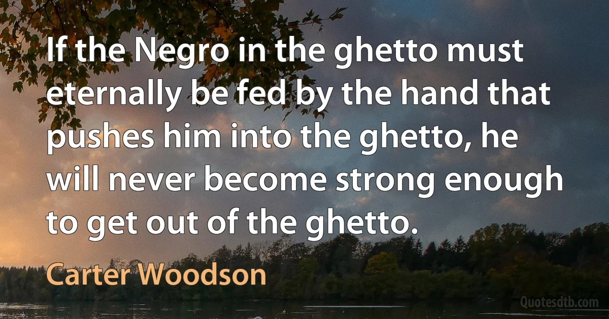 If the Negro in the ghetto must eternally be fed by the hand that pushes him into the ghetto, he will never become strong enough to get out of the ghetto. (Carter Woodson)