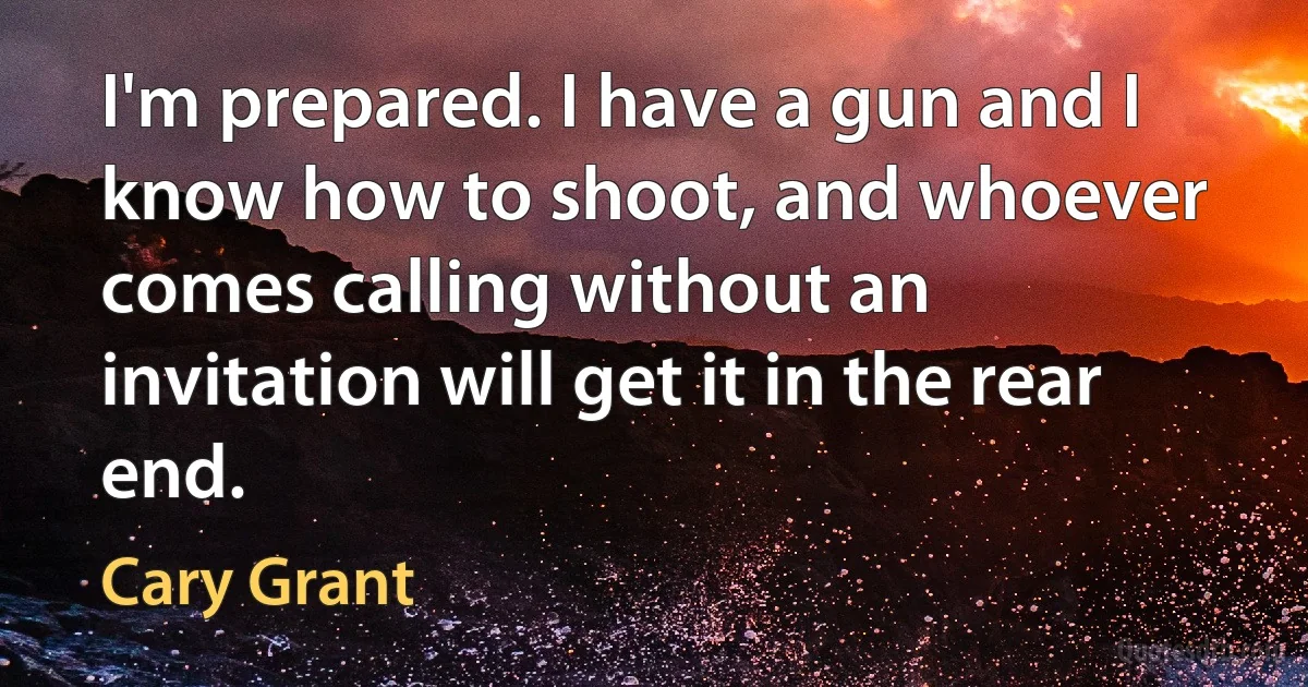 I'm prepared. I have a gun and I know how to shoot, and whoever comes calling without an invitation will get it in the rear end. (Cary Grant)