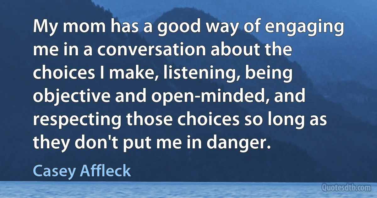 My mom has a good way of engaging me in a conversation about the choices I make, listening, being objective and open-minded, and respecting those choices so long as they don't put me in danger. (Casey Affleck)