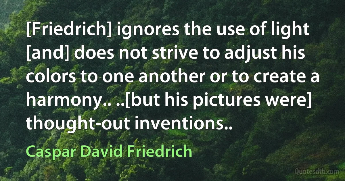 [Friedrich] ignores the use of light [and] does not strive to adjust his colors to one another or to create a harmony.. ..[but his pictures were] thought-out inventions.. (Caspar David Friedrich)