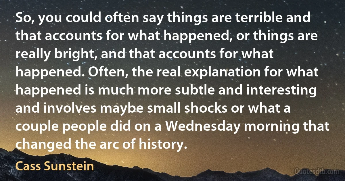 So, you could often say things are terrible and that accounts for what happened, or things are really bright, and that accounts for what happened. Often, the real explanation for what happened is much more subtle and interesting and involves maybe small shocks or what a couple people did on a Wednesday morning that changed the arc of history. (Cass Sunstein)