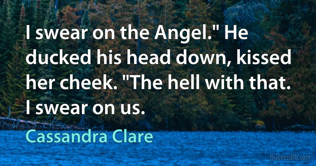 I swear on the Angel." He ducked his head down, kissed her cheek. "The hell with that. I swear on us. (Cassandra Clare)