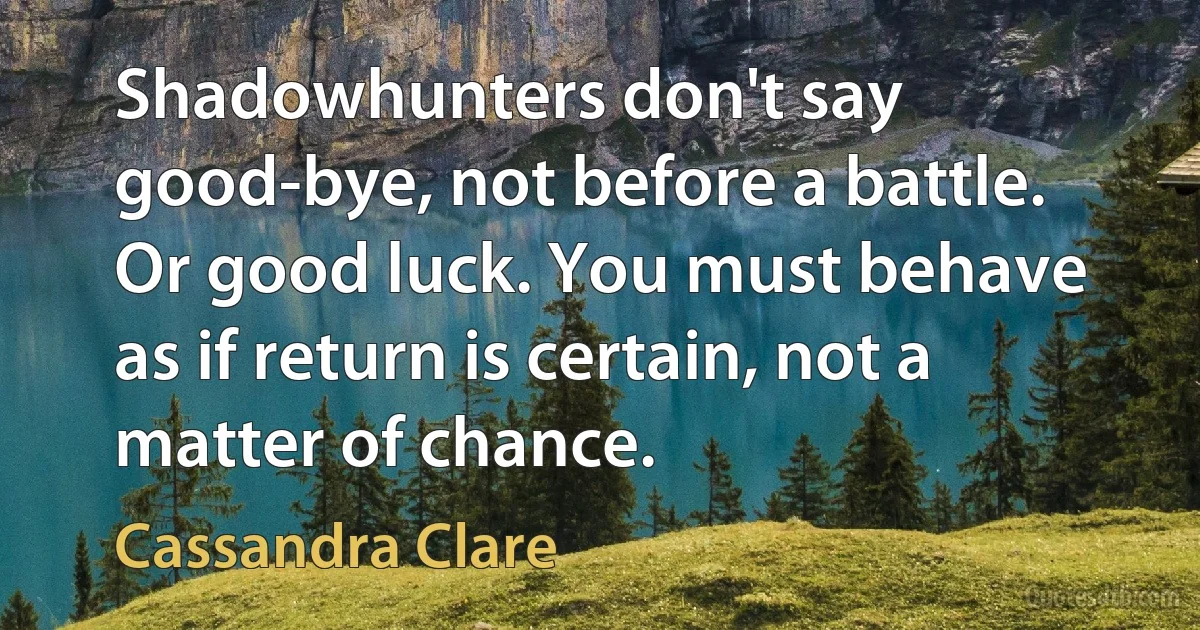 Shadowhunters don't say good-bye, not before a battle. Or good luck. You must behave as if return is certain, not a matter of chance. (Cassandra Clare)