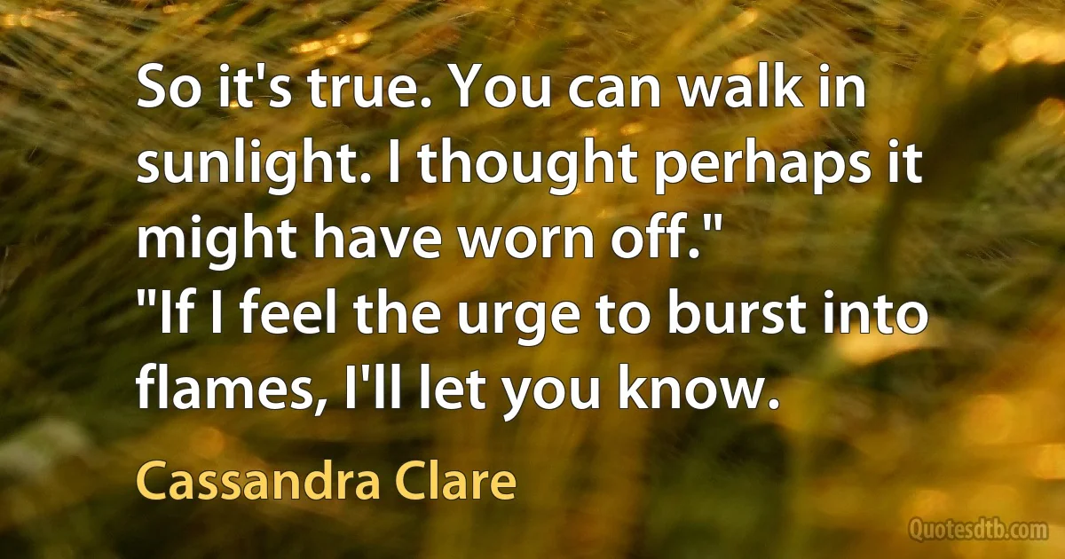 So it's true. You can walk in sunlight. I thought perhaps it might have worn off."
"If I feel the urge to burst into flames, I'll let you know. (Cassandra Clare)