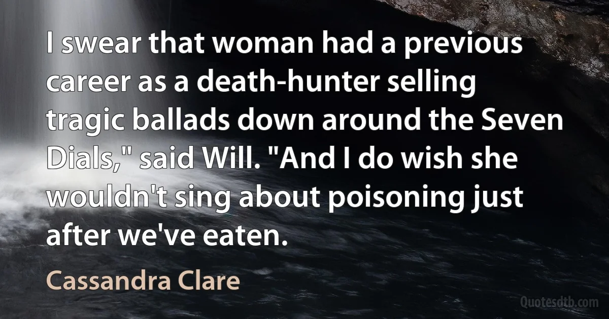 I swear that woman had a previous career as a death-hunter selling tragic ballads down around the Seven Dials," said Will. "And I do wish she wouldn't sing about poisoning just after we've eaten. (Cassandra Clare)