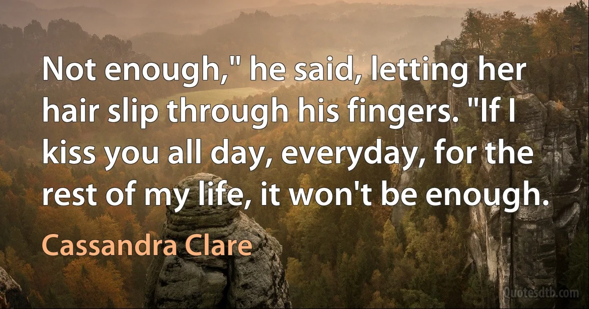 Not enough," he said, letting her hair slip through his fingers. "If I kiss you all day, everyday, for the rest of my life, it won't be enough. (Cassandra Clare)