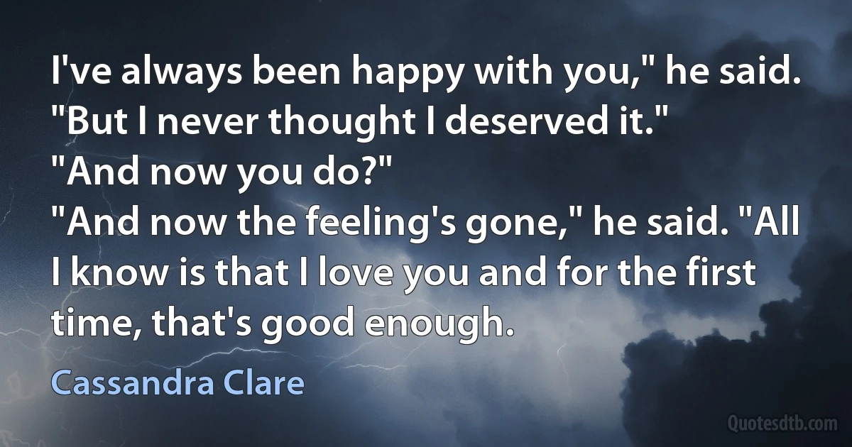 I've always been happy with you," he said. "But I never thought I deserved it."
"And now you do?"
"And now the feeling's gone," he said. "All I know is that I love you and for the first time, that's good enough. (Cassandra Clare)