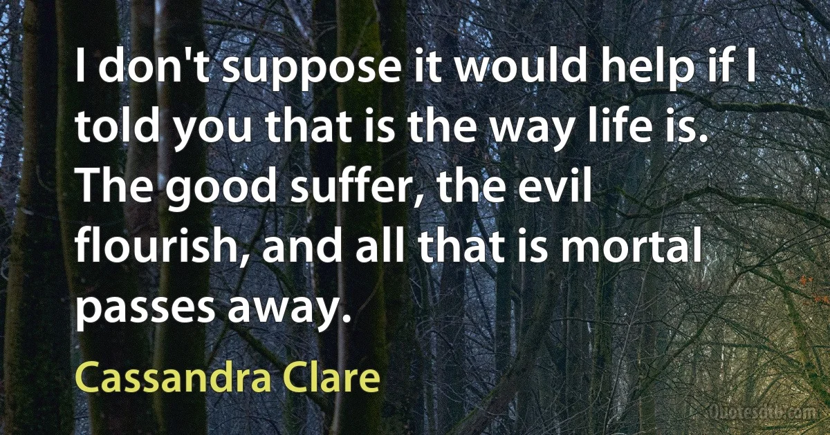 I don't suppose it would help if I told you that is the way life is. The good suffer, the evil flourish, and all that is mortal passes away. (Cassandra Clare)