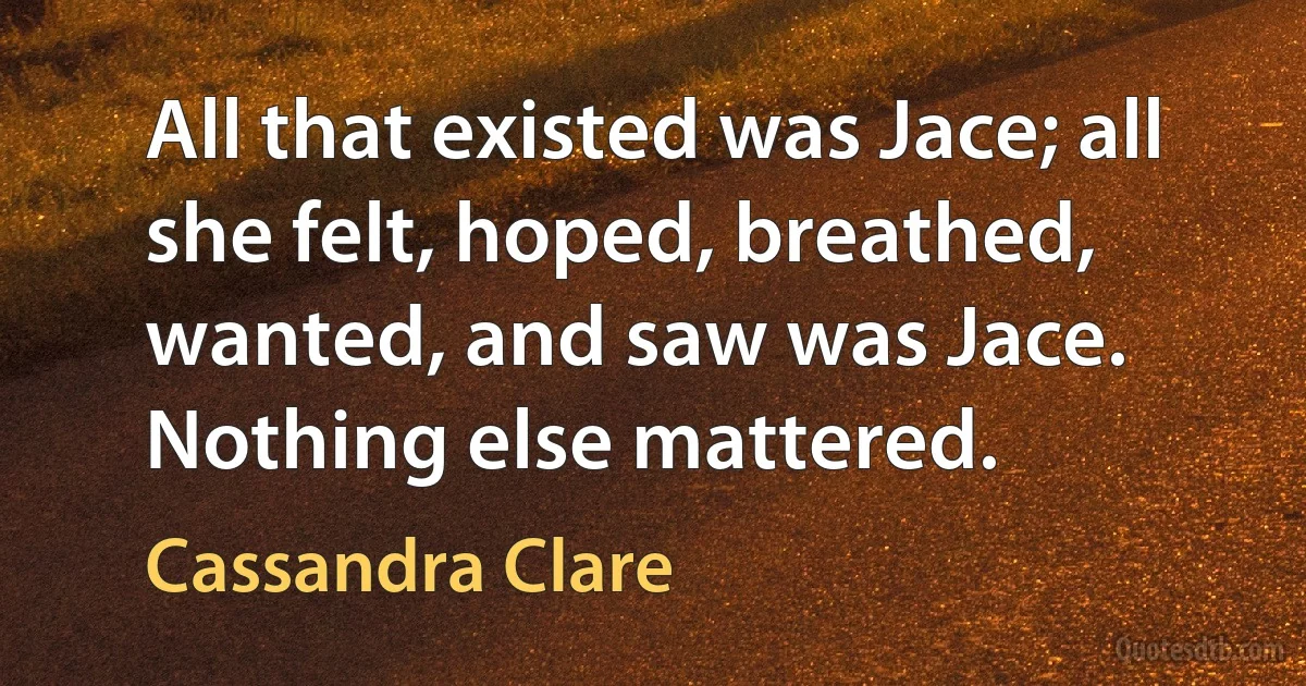 All that existed was Jace; all she felt, hoped, breathed, wanted, and saw was Jace. Nothing else mattered. (Cassandra Clare)