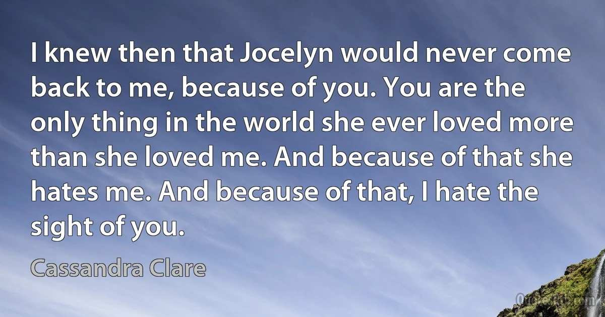 I knew then that Jocelyn would never come back to me, because of you. You are the only thing in the world she ever loved more than she loved me. And because of that she hates me. And because of that, I hate the sight of you. (Cassandra Clare)