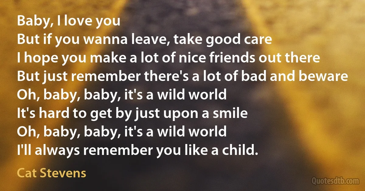 Baby, I love you
But if you wanna leave, take good care
I hope you make a lot of nice friends out there
But just remember there's a lot of bad and beware Oh, baby, baby, it's a wild world
It's hard to get by just upon a smile
Oh, baby, baby, it's a wild world
I'll always remember you like a child. (Cat Stevens)