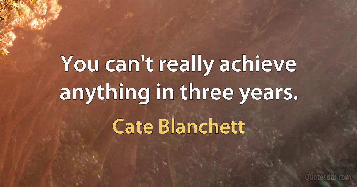 You can't really achieve anything in three years. (Cate Blanchett)