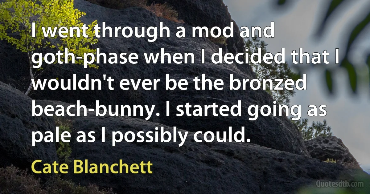 I went through a mod and goth-phase when I decided that I wouldn't ever be the bronzed beach-bunny. I started going as pale as I possibly could. (Cate Blanchett)