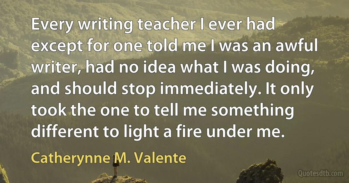 Every writing teacher I ever had except for one told me I was an awful writer, had no idea what I was doing, and should stop immediately. It only took the one to tell me something different to light a fire under me. (Catherynne M. Valente)