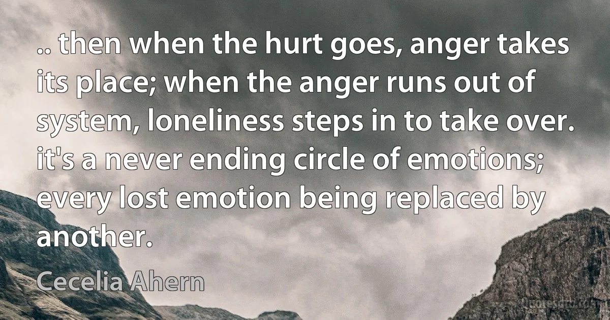 .. then when the hurt goes, anger takes its place; when the anger runs out of system, loneliness steps in to take over. it's a never ending circle of emotions; every lost emotion being replaced by another. (Cecelia Ahern)