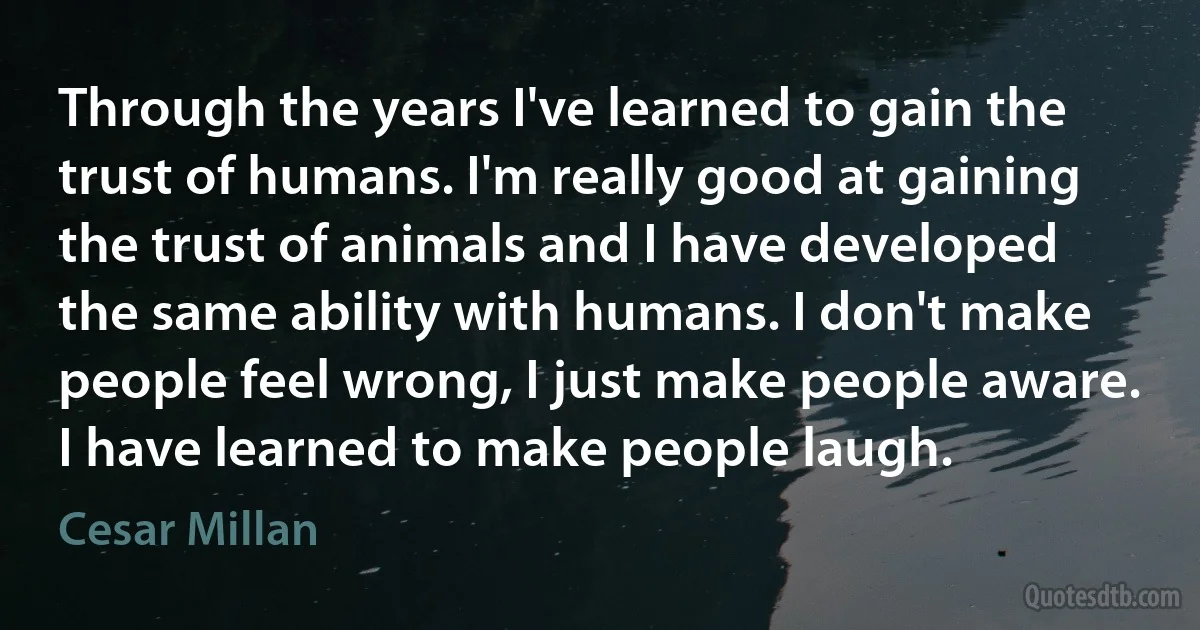 Through the years I've learned to gain the trust of humans. I'm really good at gaining the trust of animals and I have developed the same ability with humans. I don't make people feel wrong, I just make people aware. I have learned to make people laugh. (Cesar Millan)