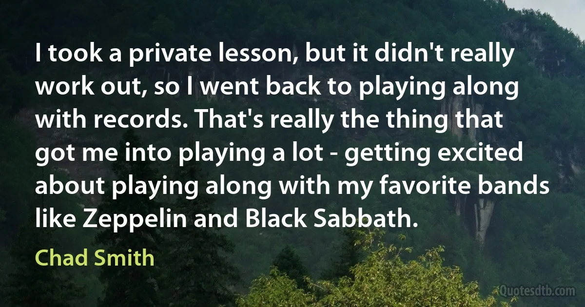 I took a private lesson, but it didn't really work out, so I went back to playing along with records. That's really the thing that got me into playing a lot - getting excited about playing along with my favorite bands like Zeppelin and Black Sabbath. (Chad Smith)