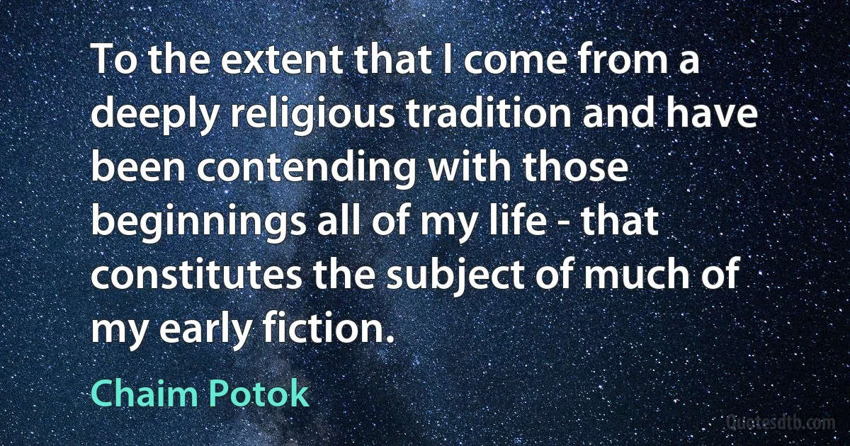 To the extent that I come from a deeply religious tradition and have been contending with those beginnings all of my life - that constitutes the subject of much of my early fiction. (Chaim Potok)