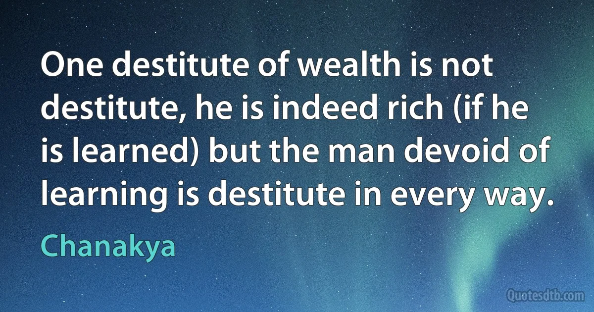 One destitute of wealth is not destitute, he is indeed rich (if he is learned) but the man devoid of learning is destitute in every way. (Chanakya)