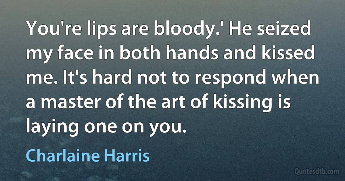 You're lips are bloody.' He seized my face in both hands and kissed me. It's hard not to respond when a master of the art of kissing is laying one on you. (Charlaine Harris)