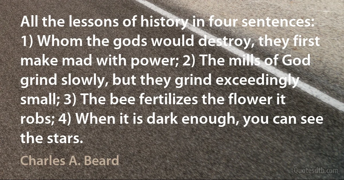 All the lessons of history in four sentences: 1) Whom the gods would destroy, they first make mad with power; 2) The mills of God grind slowly, but they grind exceedingly small; 3) The bee fertilizes the flower it robs; 4) When it is dark enough, you can see the stars. (Charles A. Beard)